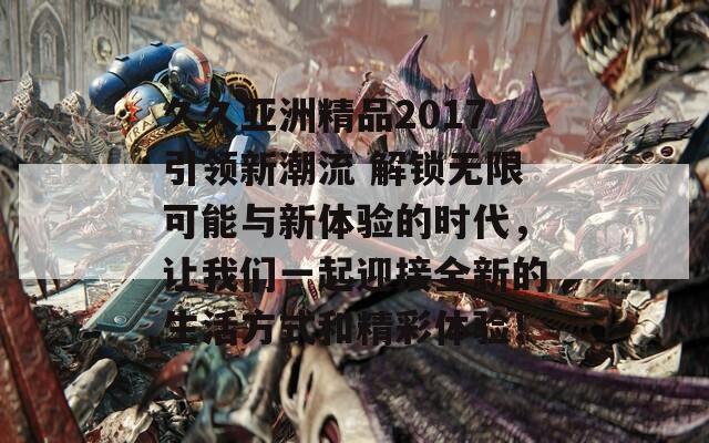 久久亚洲精品2017引领新潮流 解锁无限可能与新体验的时代，让我们一起迎接全新的生活方式和精彩体验！