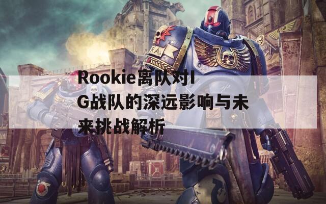 Rookie离队对IG战队的深远影响与未来挑战解析