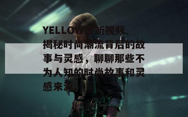 YELLOW最新视频揭秘时尚潮流背后的故事与灵感，聊聊那些不为人知的时尚故事和灵感来源。