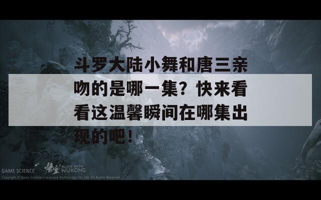 斗罗大陆小舞和唐三亲吻的是哪一集？快来看看这温馨瞬间在哪集出现的吧！