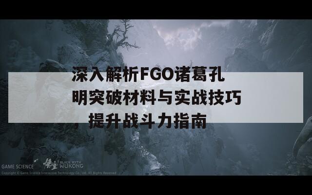 深入解析FGO诸葛孔明突破材料与实战技巧，提升战斗力指南