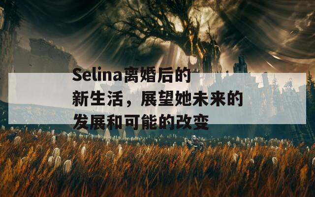 Selina离婚后的新生活，展望她未来的发展和可能的改变