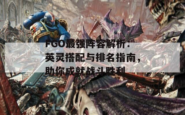 FGO最强阵容解析：英灵搭配与排名指南，助你成就战斗胜利