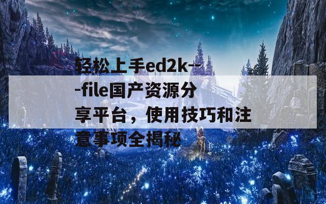 轻松上手ed2k---file国产资源分享平台，使用技巧和注意事项全揭秘