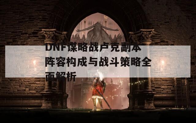 DNF谋略战卢克副本阵容构成与战斗策略全面解析