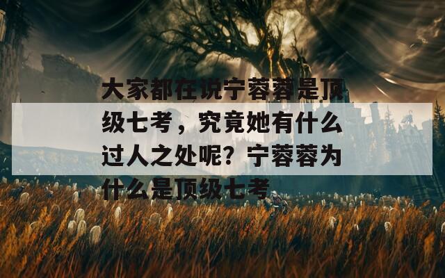 大家都在说宁蓉蓉是顶级七考，究竟她有什么过人之处呢？宁蓉蓉为什么是顶级七考