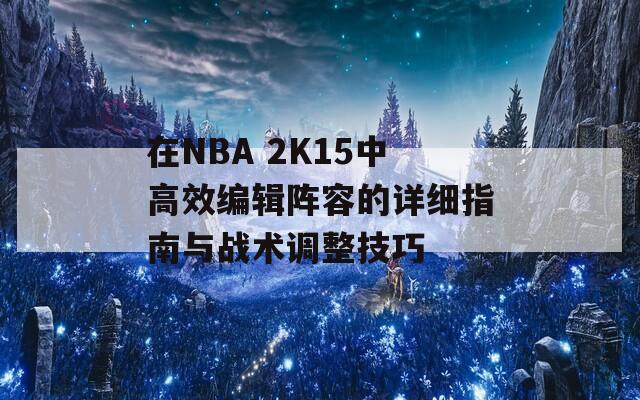 在NBA 2K15中高效编辑阵容的详细指南与战术调整技巧