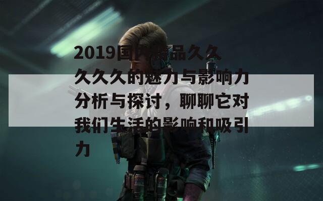 2019国内精品久久久久久的魅力与影响力分析与探讨，聊聊它对我们生活的影响和吸引力