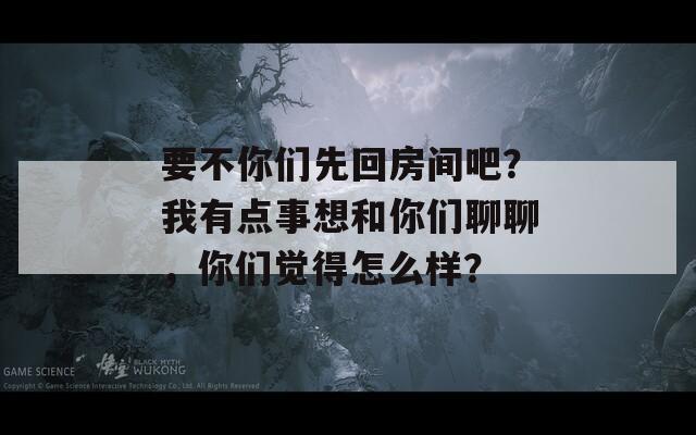 要不你们先回房间吧？我有点事想和你们聊聊，你们觉得怎么样？