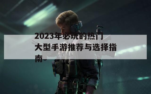 2023年必玩的热门大型手游推荐与选择指南