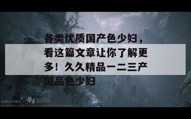 各类优质国产色少妇，看这篇文章让你了解更多！久久精品一二三产国品色少妇