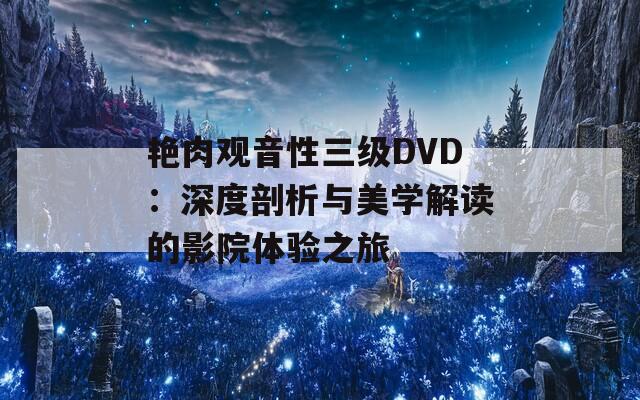 艳肉观音性三级DVD：深度剖析与美学解读的影院体验之旅