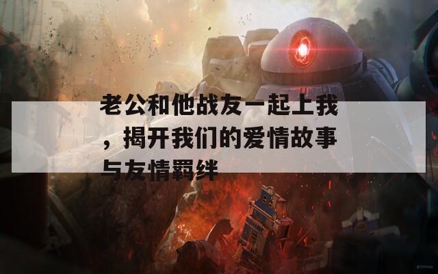 老公和他战友一起上我，揭开我们的爱情故事与友情羁绊