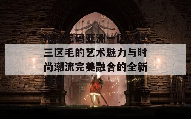 精品无码亚洲一区二区三区毛的艺术魅力与时尚潮流完美融合的全新视角