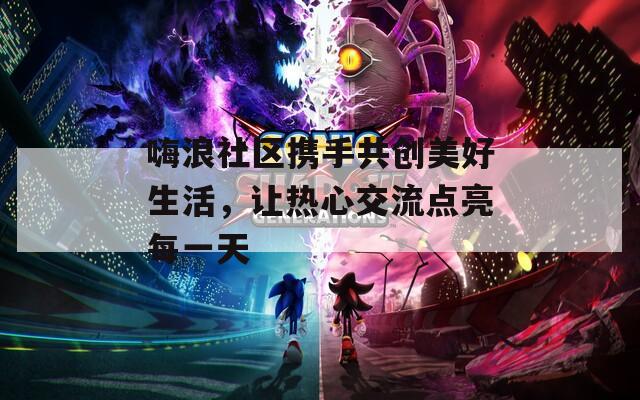 嗨浪社区携手共创美好生活，让热心交流点亮每一天