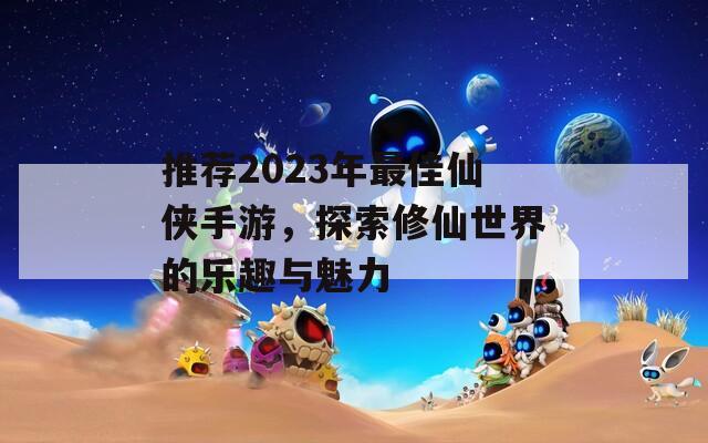 推荐2023年最佳仙侠手游，探索修仙世界的乐趣与魅力