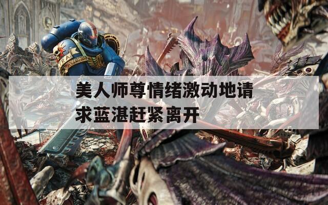 美人师尊情绪激动地请求蓝湛赶紧离开