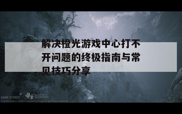 解决橙光游戏中心打不开问题的终极指南与常见技巧分享