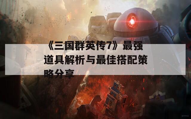 《三国群英传7》最强道具解析与最佳搭配策略分享