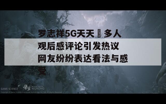 罗志祥5G天天奭多人观后感评论引发热议 网友纷纷表达看法与感受