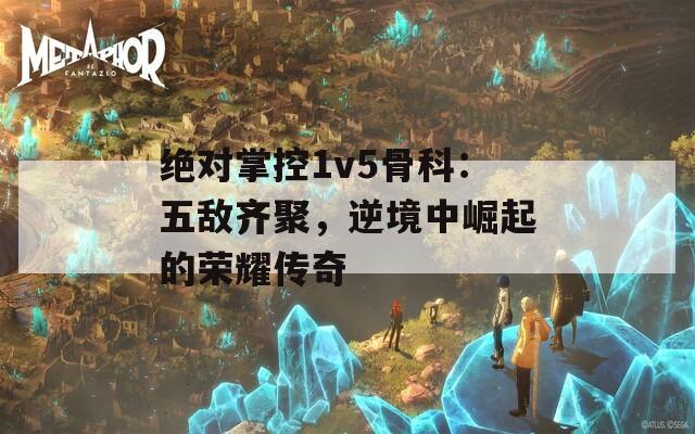 绝对掌控1v5骨科：五敌齐聚，逆境中崛起的荣耀传奇