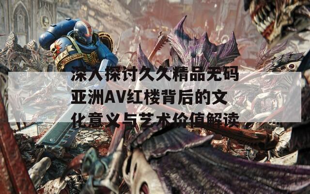 深入探讨久久精品无码亚洲AV红楼背后的文化意义与艺术价值解读