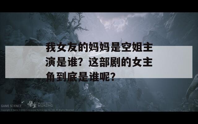 我女友的妈妈是空姐主演是谁？这部剧的女主角到底是谁呢？