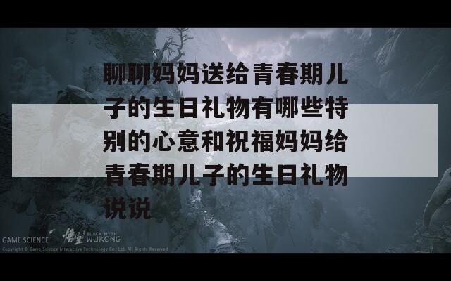 聊聊妈妈送给青春期儿子的生日礼物有哪些特别的心意和祝福妈妈给青春期儿子的生日礼物说说