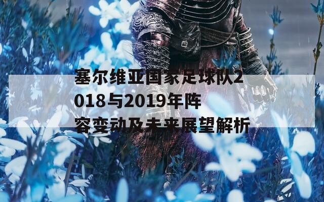 塞尔维亚国家足球队2018与2019年阵容变动及未来展望解析