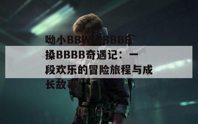 呦小BBW搡BBBB搡BBBB奇遇记：一段欢乐的冒险旅程与成长故事