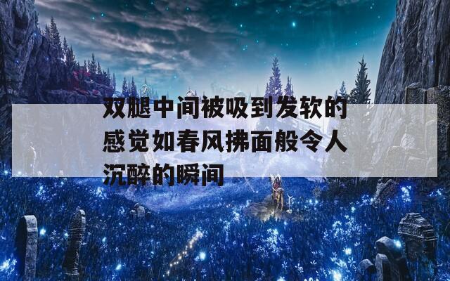 双腿中间被吸到发软的感觉如春风拂面般令人沉醉的瞬间