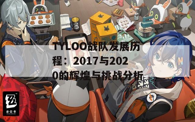 TYLOO战队发展历程：2017与2020的辉煌与挑战分析