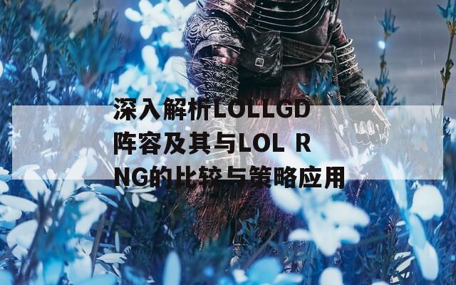 深入解析LOLLGD阵容及其与LOL RNG的比较与策略应用