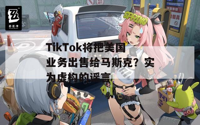 TikTok将把美国业务出售给马斯克？实为虚构的谣言