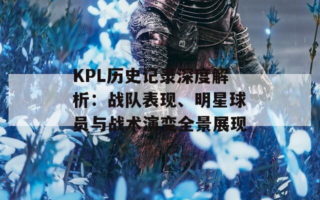 KPL历史记录深度解析：战队表现、明星球员与战术演变全景展现