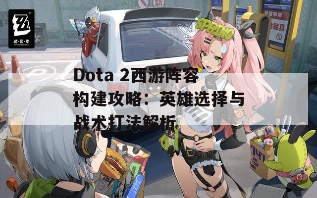 Dota 2西游阵容构建攻略：英雄选择与战术打法解析