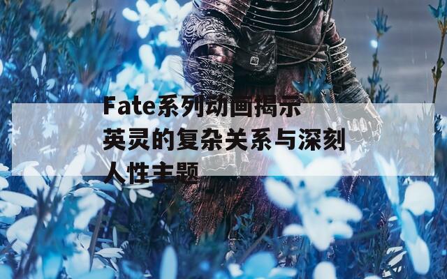 Fate系列动画揭示英灵的复杂关系与深刻人性主题