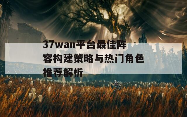 37wan平台最佳阵容构建策略与热门角色推荐解析