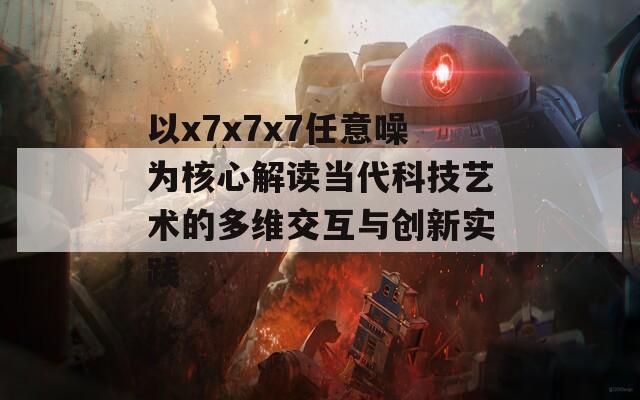 以x7x7x7任意噪为核心解读当代科技艺术的多维交互与创新实践