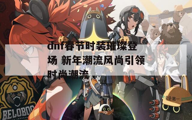 dnf春节时装璀璨登场 新年潮流风尚引领时尚潮流