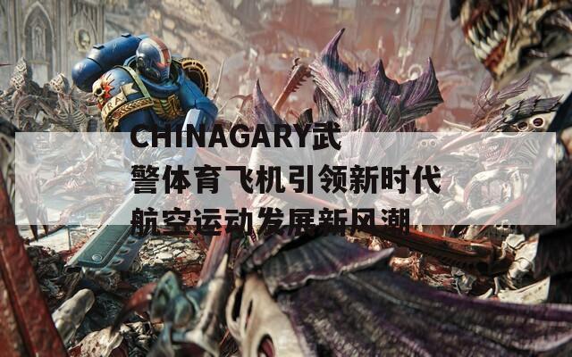 CHINAGARY武警体育飞机引领新时代航空运动发展新风潮