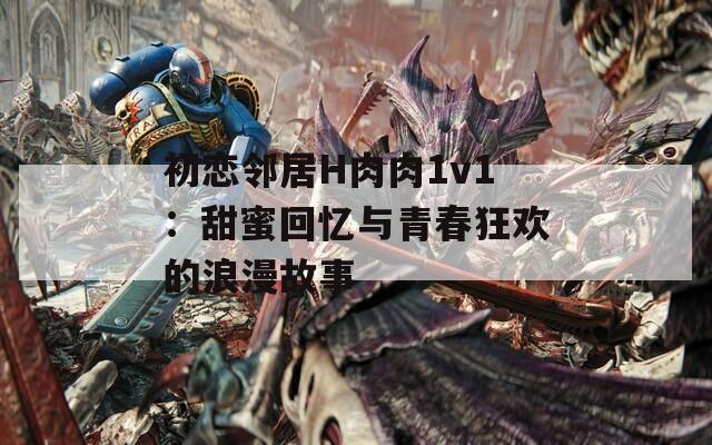 初恋邻居H肉肉1v1：甜蜜回忆与青春狂欢的浪漫故事