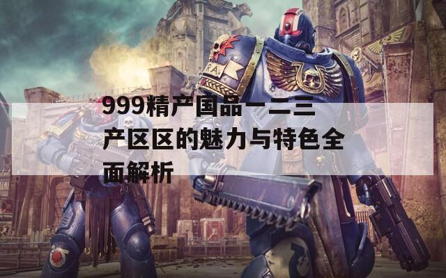 999精产国品一二三产区区的魅力与特色全面解析