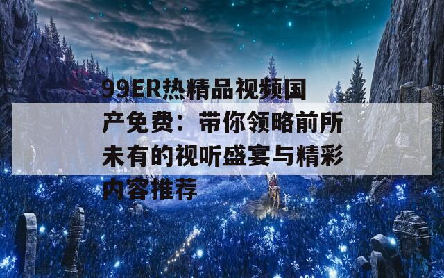 99ER热精品视频国产免费：带你领略前所未有的视听盛宴与精彩内容推荐