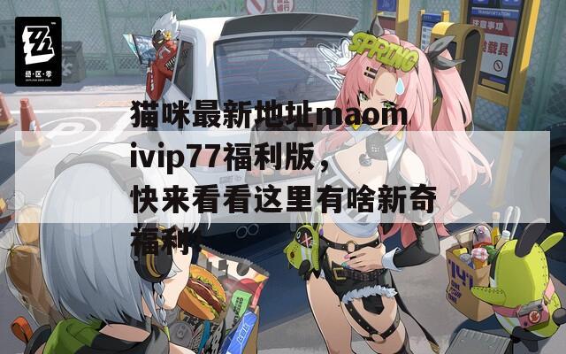 猫咪最新地址maomivip77福利版，快来看看这里有啥新奇福利！