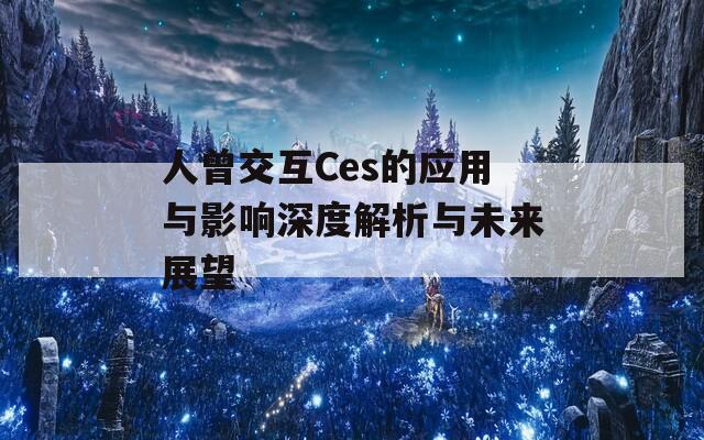 人曾交互Ces的应用与影响深度解析与未来展望