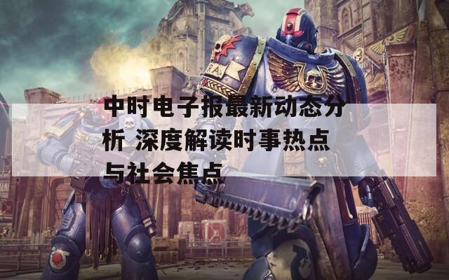 中时电子报最新动态分析 深度解读时事热点与社会焦点