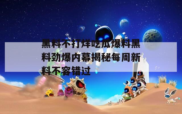 黑料不打烊吃瓜爆料黑料劲爆内幕揭秘每周新料不容错过