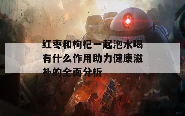 红枣和枸杞一起泡水喝有什么作用助力健康滋补的全面分析