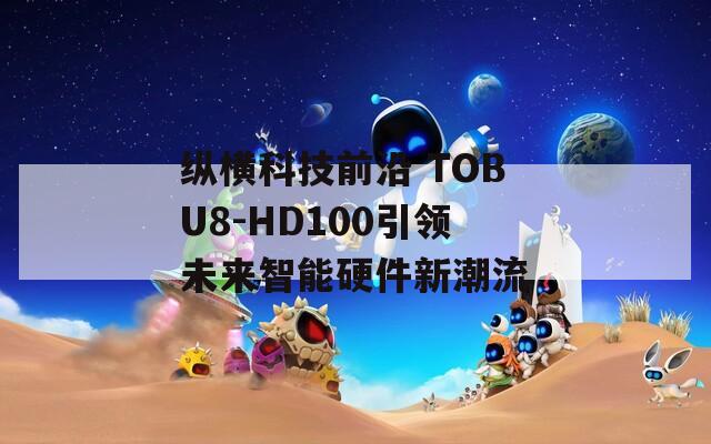 纵横科技前沿 TOBU8-HD100引领未来智能硬件新潮流